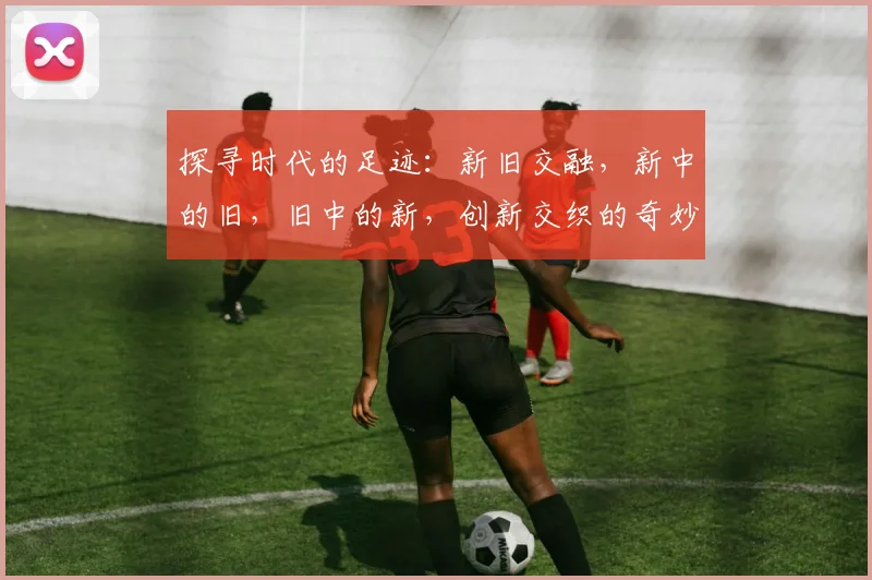 探寻时代的足迹：新旧交融，新中的旧，旧中的新，创新交织的奇妙之旅