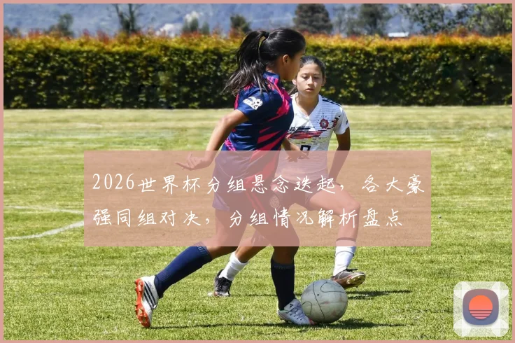 2026世界杯分组悬念迭起，各大豪强同组对决，分组情况解析盘点