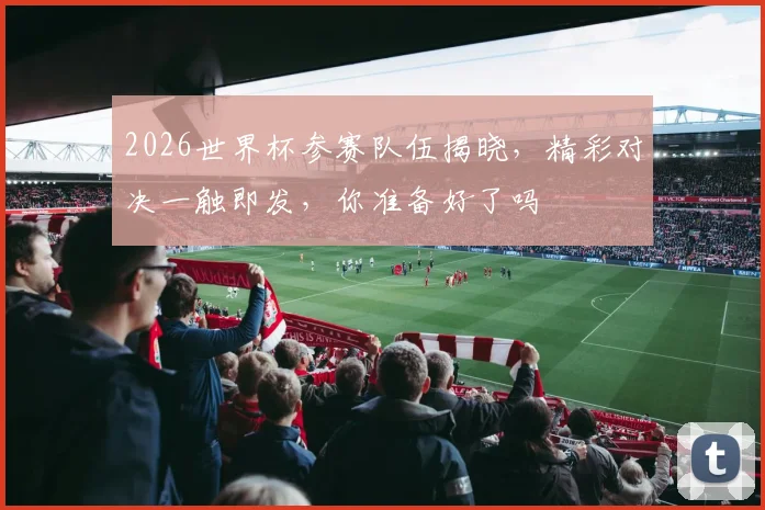 2026世界杯参赛队伍揭晓，精彩对决一触即发，你准备好了吗