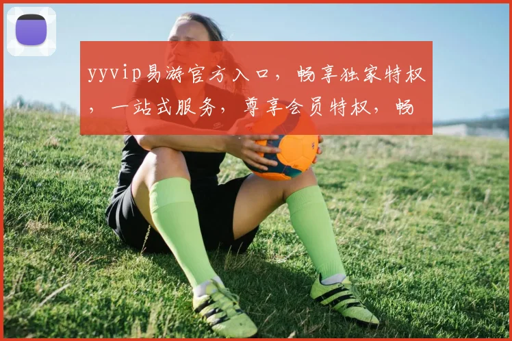 yyvip易游官方入口，畅享独家特权，一站式服务，尊享会员特权，畅游无阻，体验非凡