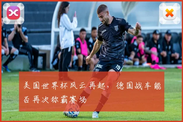 美国世界杯风云再起，德国战车能否再次称霸赛场