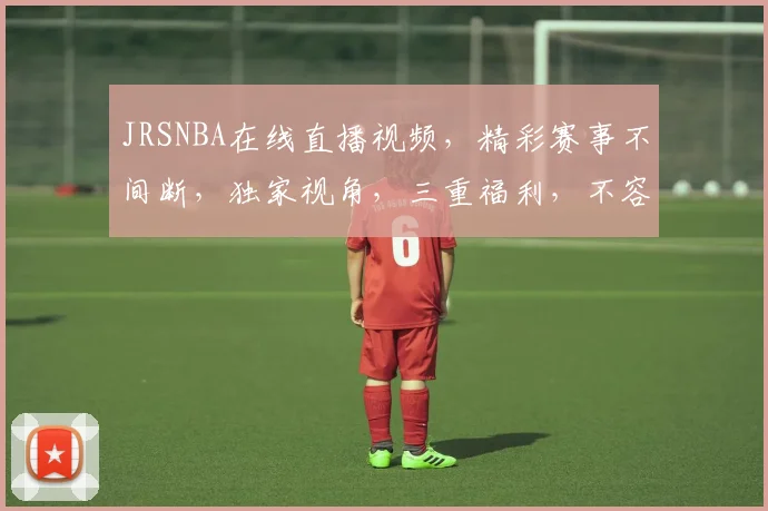 JRSNBA在线直播视频，精彩赛事不间断，独家视角，三重福利，不容错过