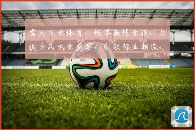 雷火电竞体育，畅享激情竞技，打造全民电竞盛宴，引领行业潮流，三重福利等你来