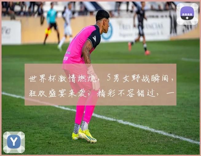 世界杯激情燃烧，5男女野战瞬间，狂欢盛宴来袭，精彩不容错过，一起见证