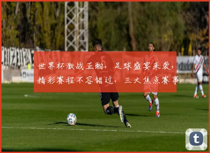 世界杯激战正酣，足球盛宴来袭，精彩赛程不容错过，三大焦点赛事，你准备好了吗