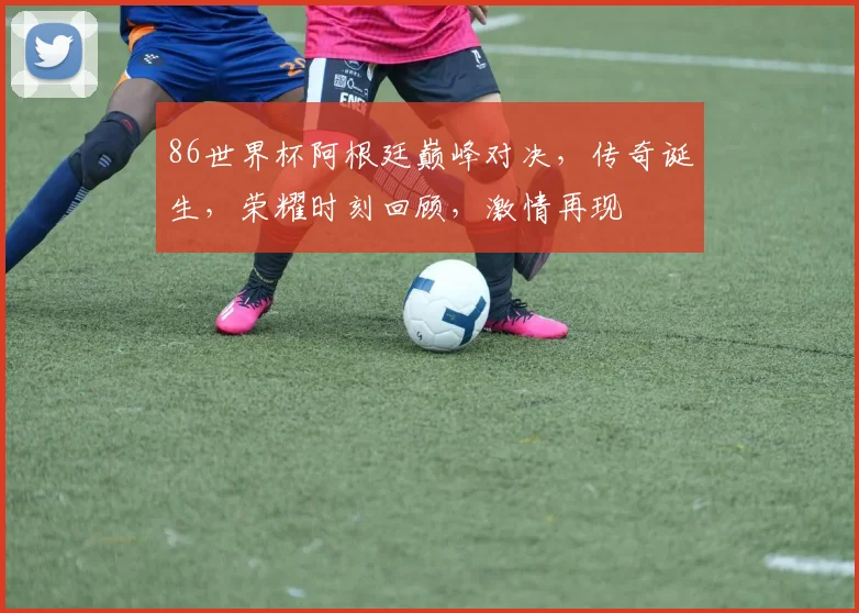 86世界杯阿根廷巅峰对决，传奇诞生，荣耀时刻回顾，激情再现